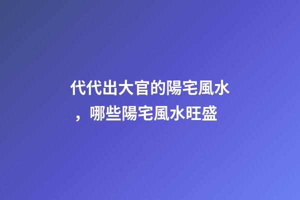 代代出大官的陽宅風水，哪些陽宅風水旺盛